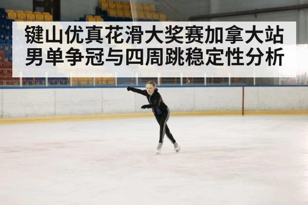 键山优真花滑大奖赛加拿大站男单争冠与四周跳稳定性分析